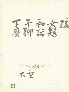 下午和女孩子怎么聊话题