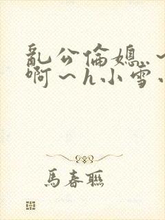 乱公伦媳..~啊~h小雪小说