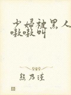 少妇被黑人4p嗷嗷叫