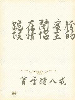 跪在闺蜜胯下伺候情侣主的小说