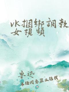 vk捆绑调教美女视频