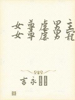 女尊虐男主心(女尊虐男宠)免费阅读