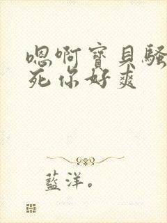 嗯啊宝贝骚货操死你好爽