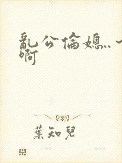 乱公伦媳..～啊