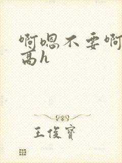 啊嗯不要啊嗯哥高h