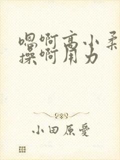 嗯啊高小柔嗯哦操啊用力