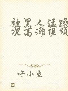 被黑人猛躁10次高潮视频冫