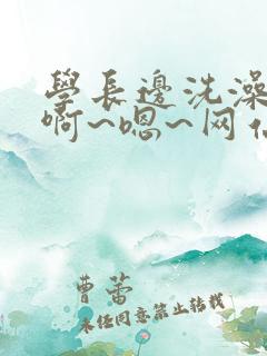 学长边洗澡边我啊~嗯~网站视频