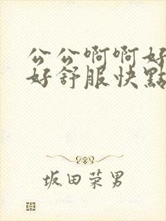 公公啊啊好深啊好舒服快点啊啊