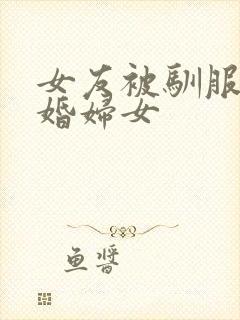 女友被驯服的已婚妇女