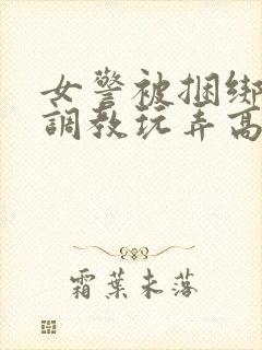 女警被捆绑拘束调教玩弄高潮