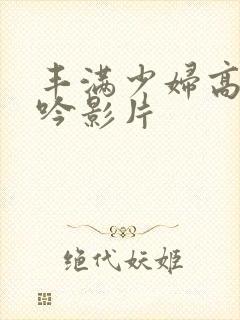 丰满少妇高潮呻吟影片