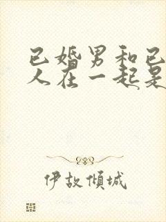 已婚男和已婚女人在一起是什么心理