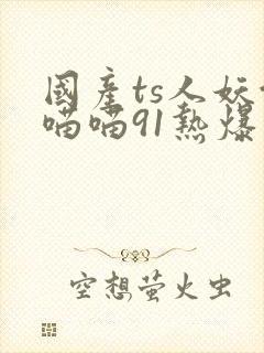 国产ts人妖余喵喵91热爆