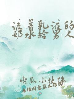 流着乳液的少妇奶水给男人吃奶