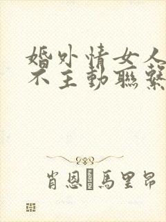 婚外情女人从来不主动联系男人是为什么