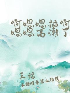 啊嗯嗯插啊～～嗯嗯高潮了啊太深了～