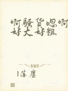 啊骚货嗯啊啊啊好大好粗