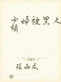 少妇被黑人操视频