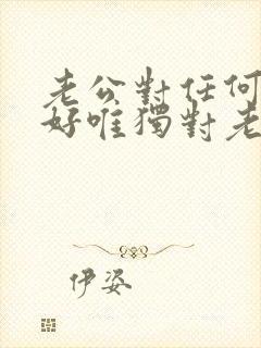 老公对任何人都好唯独对老婆不好