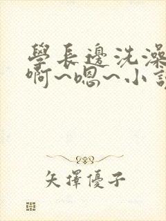 学长边洗澡边我啊~嗯~小说小说