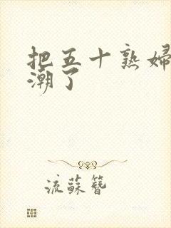 把五十熟妇日高潮了