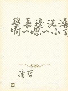 学长边洗澡边我啊~嗯~小说视频