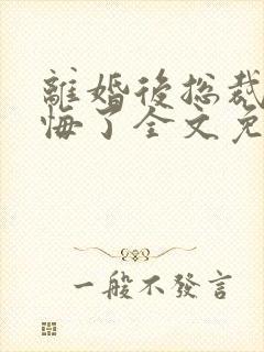 离婚后总裁他后悔了全文免费阅读