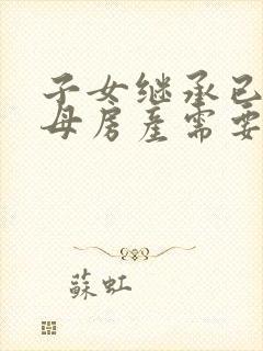 子女继承已故父母房产需要什么手续