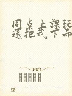 同桌上课玩我胸还把我下面摸出水了