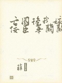 亡国后我嫁给了佞臣 华阙阙po