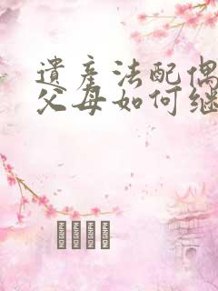 遗产法配偶子女父母如何继承