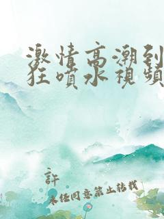 激情高潮到大叫狂喷水视频