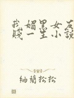 我媚黑女友的下贱一生小说免费阅读