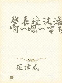 学长边洗澡边我啊~嗯~电视剧