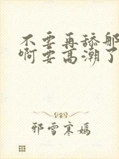 不要再舔那里了啊要高潮了哦