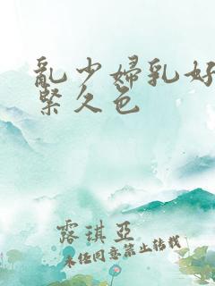 乱少妇乳好爽好紧久色