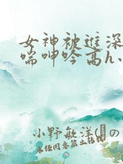 女神被进深处娇喘呻吟高h小说