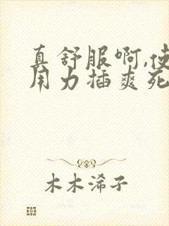 真舒服啊,使劲用力插爽死我了