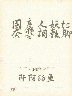 国产人妖ts惠奈酱调教脚怒