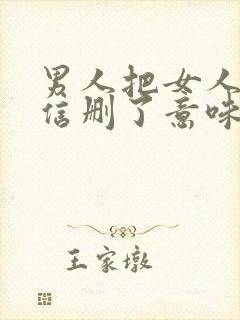 男人把女人的微信删了意味着什么