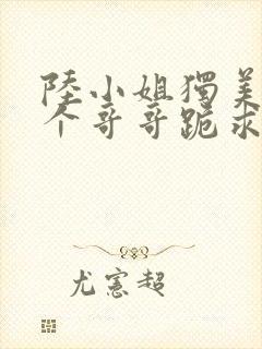 陆小姐独美后六个哥哥跪求原谅了