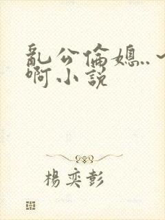 乱公伦媳..～啊小说