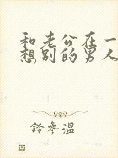 和老公在一起老想别的男人怎么办