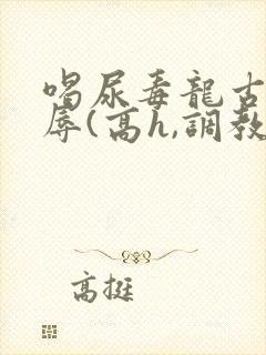 喝尿毒龙古代羞辱(高h,调教)