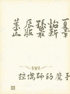 叶辰孙怡夏若雪正版最新章节列表