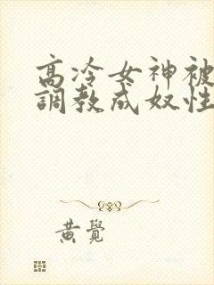 高冷女神被屈辱调教成奴性的小说