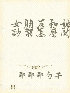 女朋友和她闺蜜吵架怎么哄女朋友