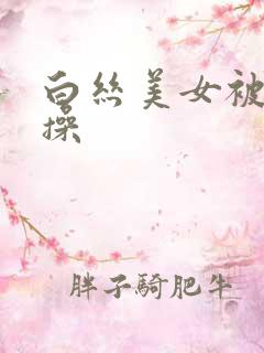 白丝美女被男人操