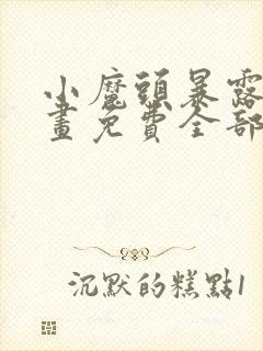 小魔头暴露啦漫画免费全部章节阅读